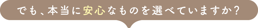でも、本当に安心なものを選べていますか？