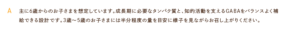 主に6歳からのお子さまを想定しています。成長期に必要なタンパク質と、知的活動を支えるGABAをバランスよく補給できる設計です。3歳～5歳のお子さまには半分程度の量を目安に様子を見ながらお召し上がりください。