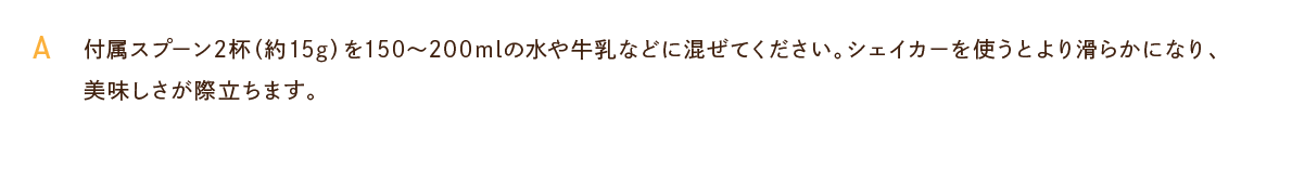 付属スプーン2杯（約15g）を150〜200mlの水や牛乳などに混ぜてください。シェイカーを使うとより滑らかになり、美味しさが際立ちます。