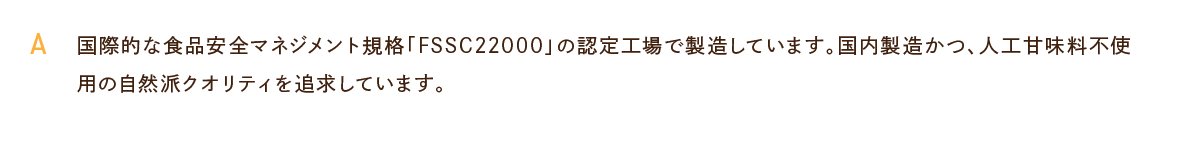 国際的な食品安全マネジメント規格「FSSC22000」の認定工場で製造しています。国内製造かつ、人工甘味料不使用の自然派クオリティを追求しています。