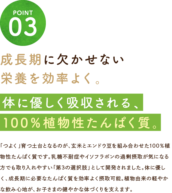 成長期に欠かせない栄養を効率よく。体に優しく吸収される、100％植物性たんぱく質。