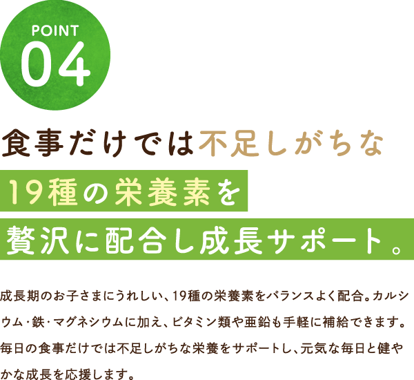 食事だけでは不足しがちな19種の栄養素を贅沢に配合し成長サポート。