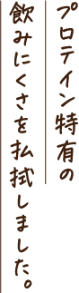 プロテイン特有の飲みにくさを払拭しました。